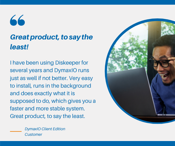 Diskeeper, V-locity, and SSDkeeper have been revolutionized into one new product ? DymaxIO. DymaxIO? is fast data performance software that automatically detects and adapts to its operating environment giving you the best possible performance to your Windows systems.