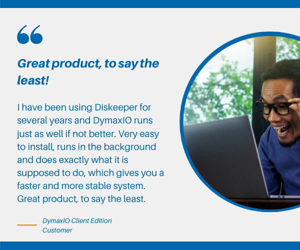 Diskeeper, V-locity, and SSDkeeper have been revolutionized into one new product – DymaxIO. DymaxIO™ is fast data performance software that automatically detects and adapts to its operating environment giving you the best possible performance to your Windows systems.